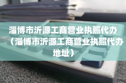 淄博市沂源工商营业执照代办（淄博市沂源工商营业执照代办地址）