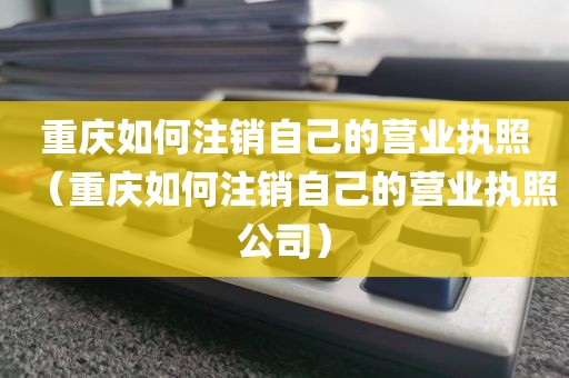 重庆如何注销自己的营业执照（重庆如何注销自己的营业执照公司）