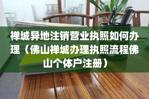 禅城异地注销营业执照如何办理(佛山禅城办理执照流程佛山个体户注册)