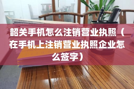 韶关手机怎么注销营业执照（在手机上注销营业执照企业怎么签字）