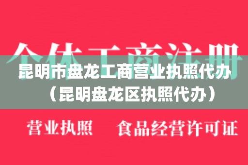 昆明市盘龙工商营业执照代办(昆明盘龙区执照代办)