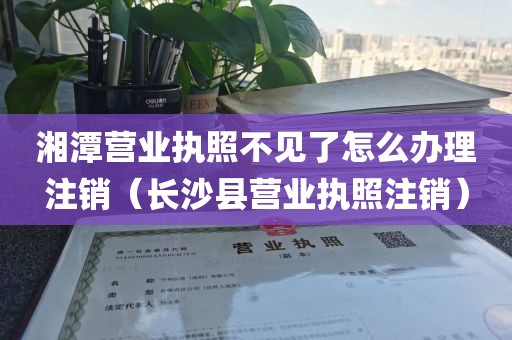 湘潭营业执照不见了怎么办理注销（长沙县营业执照注销）
