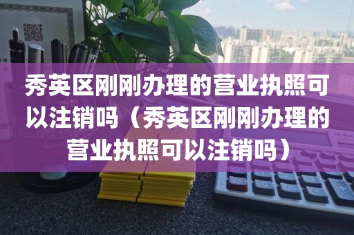 秀英区刚刚办理的营业执照可以注销吗（秀英区刚刚办理的营业执照可以注销吗）