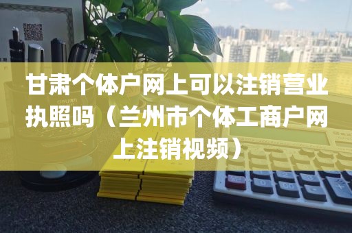 甘肃个体户网上可以注销营业执照吗（兰州市个体工商户网上注销视频）