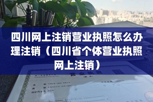 四川网上注销营业执照怎么办理注销（四川省个体营业执照网上注销）