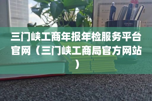 三门峡工商年报年检服务平台官网（三门峡工商局官方网站）