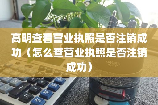 高明查看营业执照是否注销成功（怎么查营业执照是否注销成功）