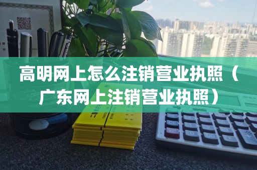 高明网上怎么注销营业执照（广东网上注销营业执照）