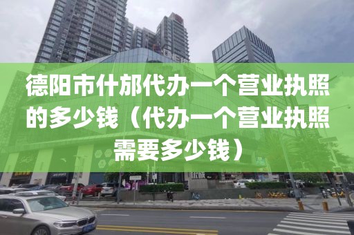 德阳市什邡代办一个营业执照的多少钱（代办一个营业执照需要多少钱）