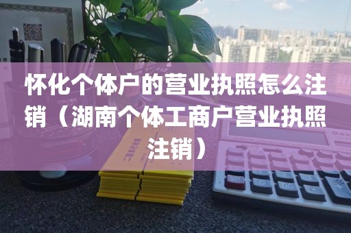 怀化个体户的营业执照怎么注销(湖南个体工商户营业执照注销)
