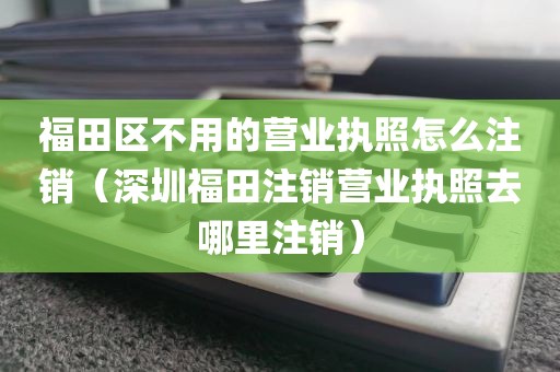 福田区不用的营业执照怎么注销(深圳福田注销营业执照去哪里注销)