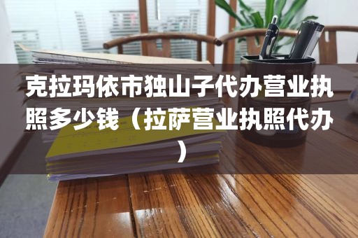 克拉玛依市独山子代办营业执照多少钱（拉萨营业执照代办）