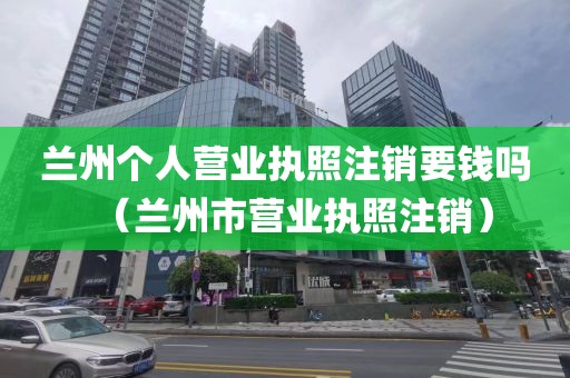 兰州个人营业执照注销要钱吗（兰州市营业执照注销）