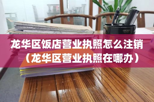 龙华区饭店营业执照怎么注销（龙华区营业执照在哪办）