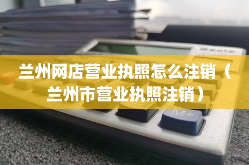 兰州网店营业执照怎么注销(兰州市营业执照注销)
