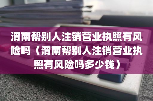 渭南帮别人注销营业执照有风险吗（渭南帮别人注销营业执照有风险吗多少钱）