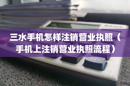 三水手机怎样注销营业执照（手机上注销营业执照流程）