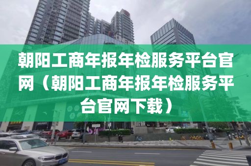 朝阳工商年报年检服务平台官网(朝阳工商年报年检服务平台官网下载)