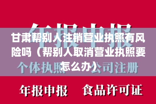 甘肃帮别人注销营业执照有风险吗（帮别人取消营业执照要怎么办）