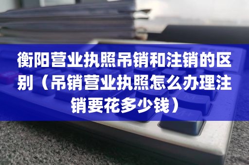 衡阳营业执照吊销和注销的区别（吊销营业执照怎么办理注销要花多少钱）