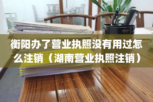 衡阳办了营业执照没有用过怎么注销(湖南营业执照注销)