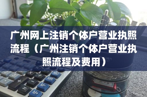 广州网上注销个体户营业执照流程（广州注销个体户营业执照流程及费用）