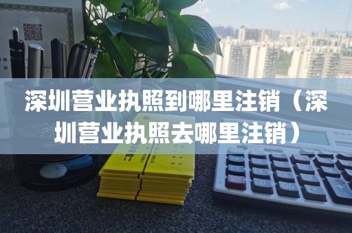 深圳营业执照到哪里注销（深圳营业执照去哪里注销）
