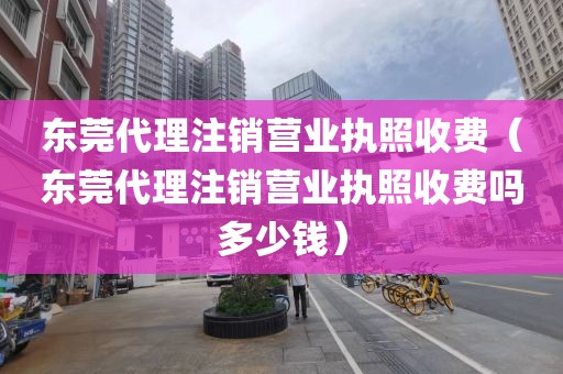 东莞代理注销营业执照收费（东莞代理注销营业执照收费吗多少钱）