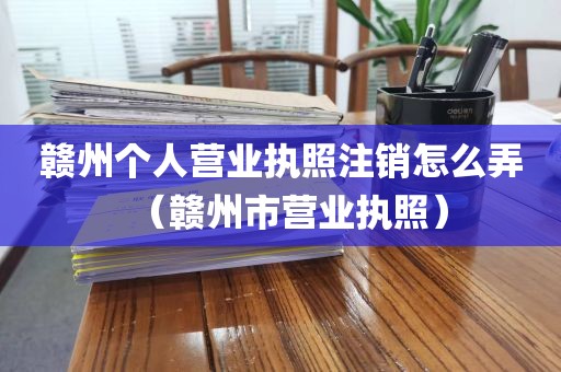赣州个人营业执照注销怎么弄(赣州市营业执照)