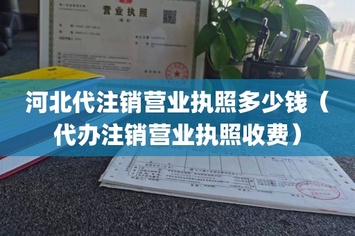 河北代注销营业执照多少钱（代办注销营业执照收费）