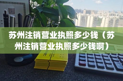 苏州注销营业执照多少钱（苏州注销营业执照多少钱啊）