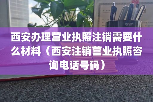西安办理营业执照注销需要什么材料（西安注销营业执照咨询电话号码）