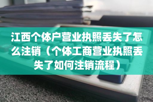江西个体户营业执照丢失了怎么注销（个体工商营业执照丢失了如何注销流程）