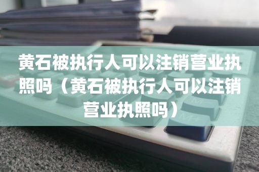 黄石被执行人可以注销营业执照吗（黄石被执行人可以注销营业执照吗）