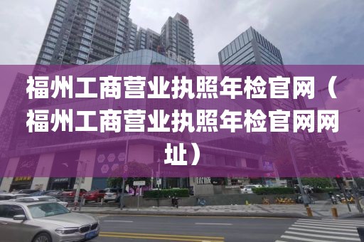 福州工商营业执照年检官网(福州工商营业执照年检官网网址)