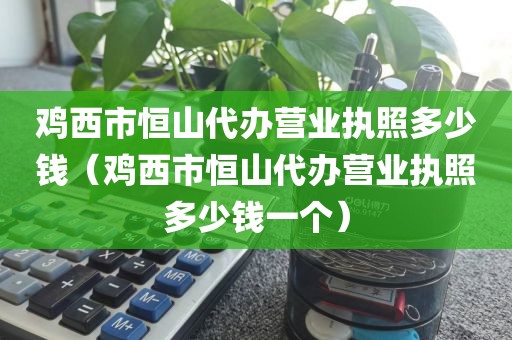 鸡西市恒山代办营业执照多少钱（鸡西市恒山代办营业执照多少钱一个）