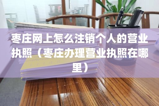 枣庄网上怎么注销个人的营业执照（枣庄办理营业执照在哪里）