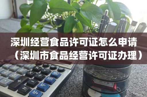 深圳经营食品许可证怎么申请（深圳市食品经营许可证办理）