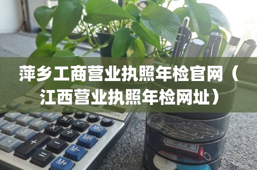 萍乡工商营业执照年检官网(江西营业执照年检网址)