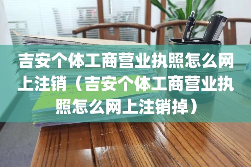吉安个体工商营业执照怎么网上注销（吉安个体工商营业执照怎么网上注销掉）