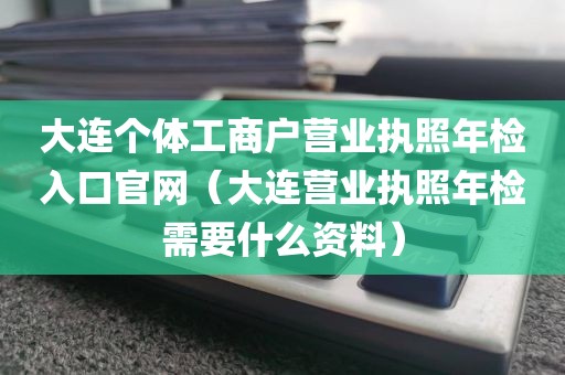 大连个体工商户营业执照年检入口官网（大连营业执照年检需要什么资料）
