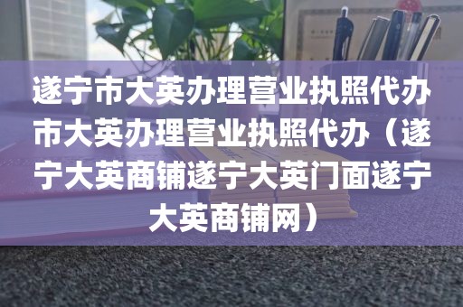 遂宁市大英办理营业执照代办市大英办理营业执照代办（遂宁大英商铺遂宁大英门面遂宁大英商铺网）