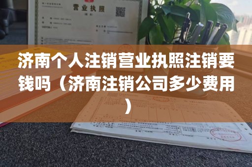 济南个人注销营业执照注销要钱吗（济南注销公司多少费用）