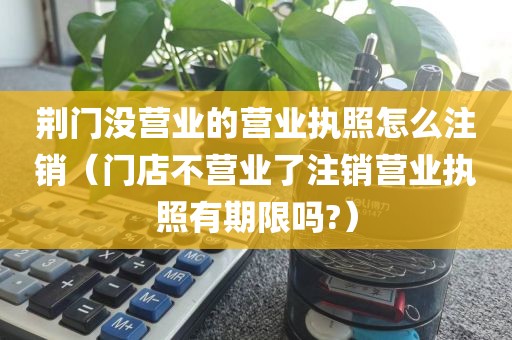 荆门没营业的营业执照怎么注销（门店不营业了注销营业执照有期限吗?）