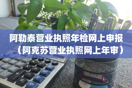 阿勒泰营业执照年检网上申报(阿克苏营业执照网上年审)