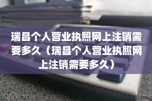 瑞昌个人营业执照网上注销需要多久（瑞昌个人营业执照网上注销需要多久）