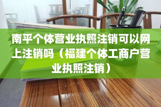 南平个体营业执照注销可以网上注销吗（福建个体工商户营业执照注销）