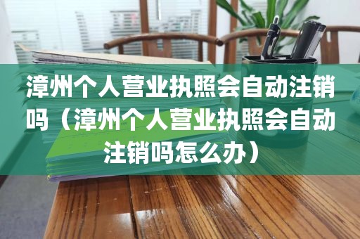 漳州个人营业执照会自动注销吗（漳州个人营业执照会自动注销吗怎么办）