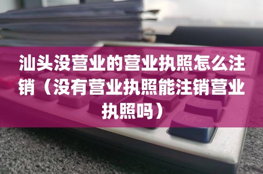 汕头没营业的营业执照怎么注销（没有营业执照能注销营业执照吗）