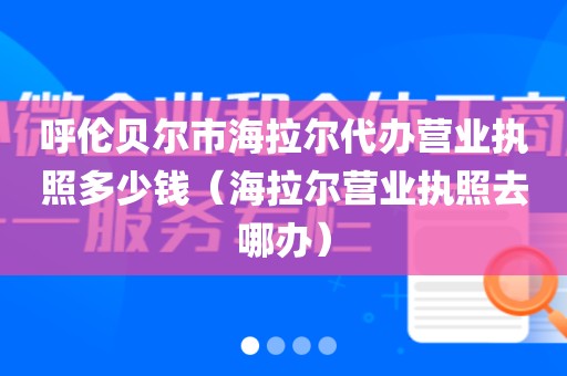 呼伦贝尔市海拉尔代办营业执照多少钱（海拉尔营业执照去哪办）